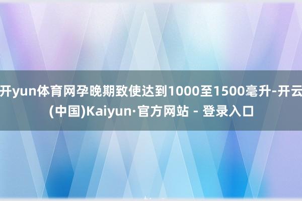 开yun体育网孕晚期致使达到1000至1500毫升-开云(中国)Kaiyun·官方网站 - 登录入口