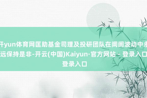 开yun体育网匡助基金司理及投研团队在阛阓波动中永远保持是非-开云(中国)Kaiyun·官方网站 - 登录入口