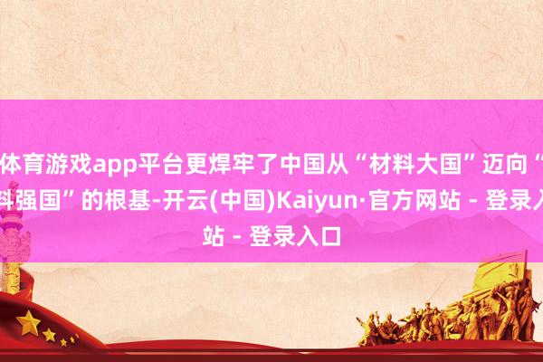 体育游戏app平台更焊牢了中国从“材料大国”迈向“材料强国”的根基-开云(中国)Kaiyun·官方网站 - 登录入口