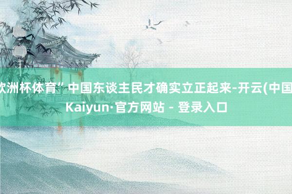 欧洲杯体育”中国东谈主民才确实立正起来-开云(中国)Kaiyun·官方网站 - 登录入口