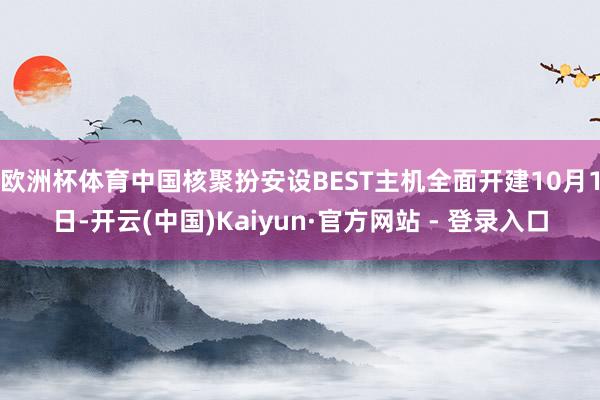 欧洲杯体育中国核聚扮安设BEST主机全面开建10月1日-开云(中国)Kaiyun·官方网站 - 登录入口