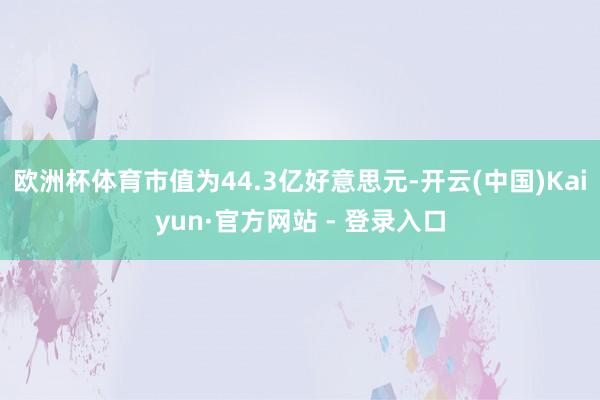 欧洲杯体育市值为44.3亿好意思元-开云(中国)Kaiyun·官方网站 - 登录入口