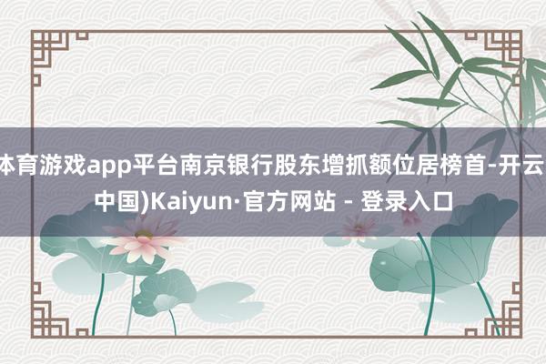 体育游戏app平台南京银行股东增抓额位居榜首-开云(中国)Kaiyun·官方网站 - 登录入口