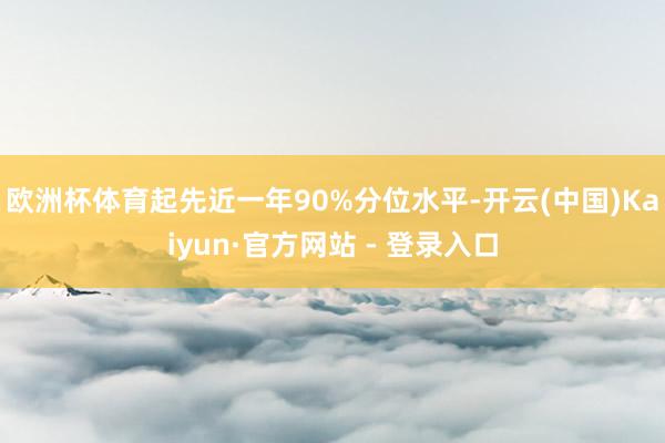 欧洲杯体育起先近一年90%分位水平-开云(中国)Kaiyun·官方网站 - 登录入口
