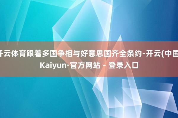 开云体育跟着多国争相与好意思国齐全条约-开云(中国)Kaiyun·官方网站 - 登录入口