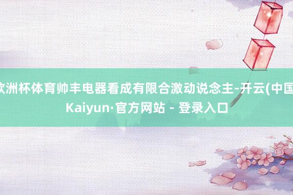 欧洲杯体育帅丰电器看成有限合激动说念主-开云(中国)Kaiyun·官方网站 - 登录入口