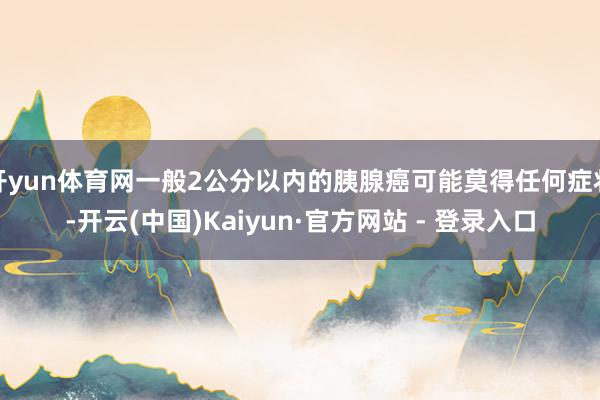开yun体育网一般2公分以内的胰腺癌可能莫得任何症状-开云(中国)Kaiyun·官方网站 - 登录入口