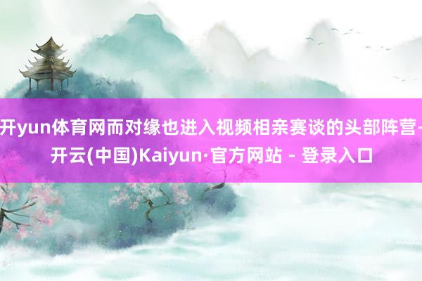 开yun体育网 而对缘也进入视频相亲赛谈的头部阵营-开云(中国)Kaiyun·官方网站 - 登录入口
