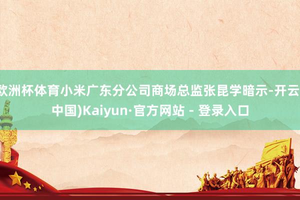 欧洲杯体育小米广东分公司商场总监张昆学暗示-开云(中国)Kaiyun·官方网站 - 登录入口