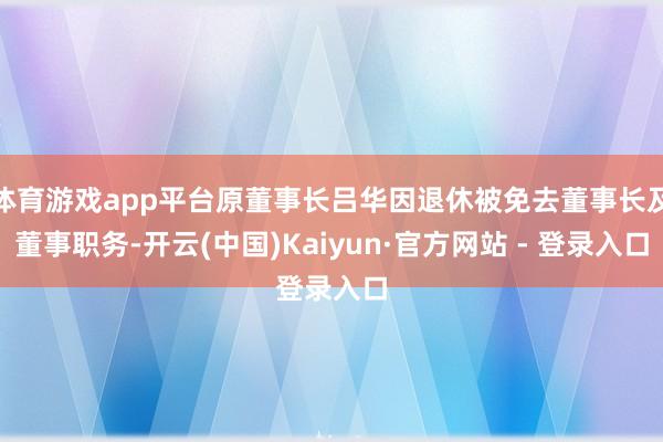 体育游戏app平台原董事长吕华因退休被免去董事长及董事职务-开云(中国)Kaiyun·官方网站 - 登录入口