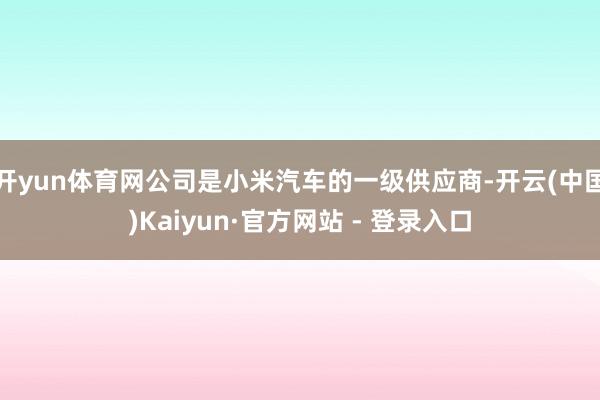 开yun体育网公司是小米汽车的一级供应商-开云(中国)Kaiyun·官方网站 - 登录入口
