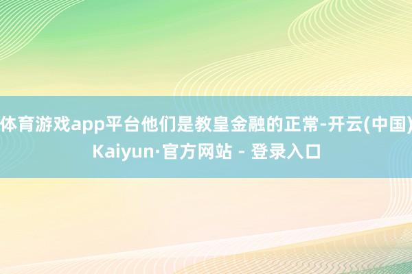 体育游戏app平台他们是教皇金融的正常-开云(中国)Kaiyun·官方网站 - 登录入口