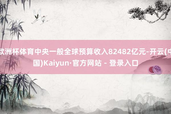 欧洲杯体育中央一般全球预算收入82482亿元-开云(中国)Kaiyun·官方网站 - 登录入口
