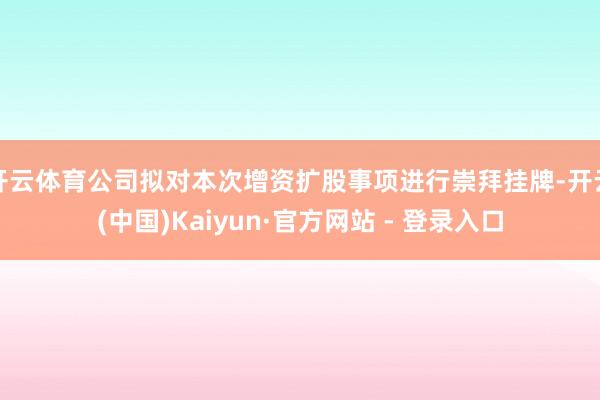 开云体育公司拟对本次增资扩股事项进行崇拜挂牌-开云(中国)Kaiyun·官方网站 - 登录入口
