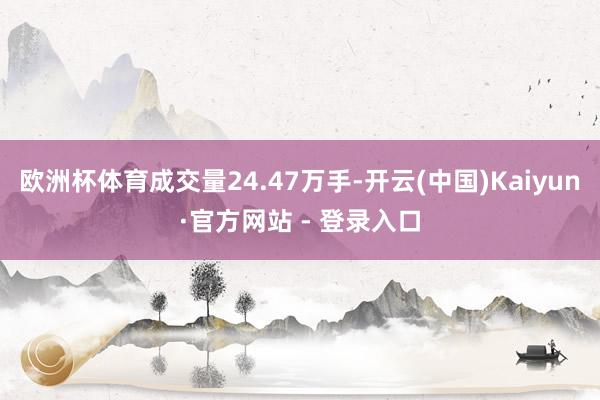 欧洲杯体育成交量24.47万手-开云(中国)Kaiyun·官方网站 - 登录入口