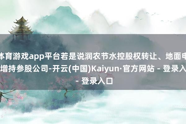 体育游戏app平台若是说润农节水控股权转让、地面电气增持参股公司-开云(中国)Kaiyun·官方网站 - 登录入口