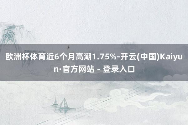 欧洲杯体育近6个月高潮1.75%-开云(中国)Kaiyun·官方网站 - 登录入口