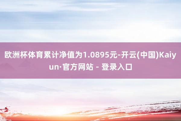欧洲杯体育累计净值为1.0895元-开云(中国)Kaiyun·官方网站 - 登录入口