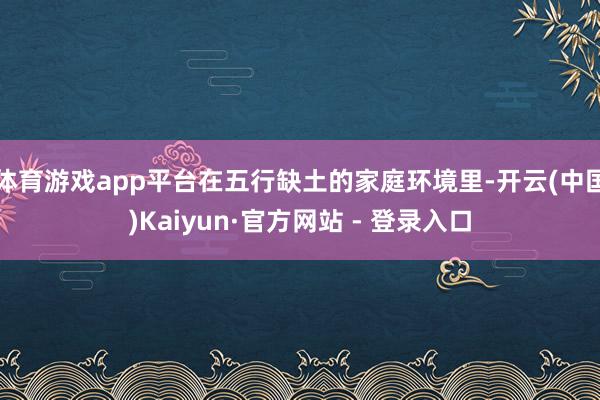 体育游戏app平台在五行缺土的家庭环境里-开云(中国)Kaiyun·官方网站 - 登录入口