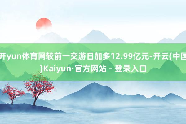 开yun体育网较前一交游日加多12.99亿元-开云(中国)Kaiyun·官方网站 - 登录入口