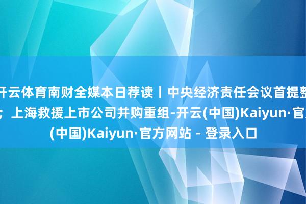 开云体育南财全媒本日荐读丨中央经济责任会议首提整治“内卷式”竞争；上海救援上市公司并购重组-开云(中国)Kaiyun·官方网站 - 登录入口