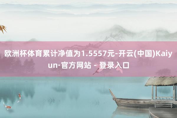 欧洲杯体育累计净值为1.5557元-开云(中国)Kaiyun·官方网站 - 登录入口
