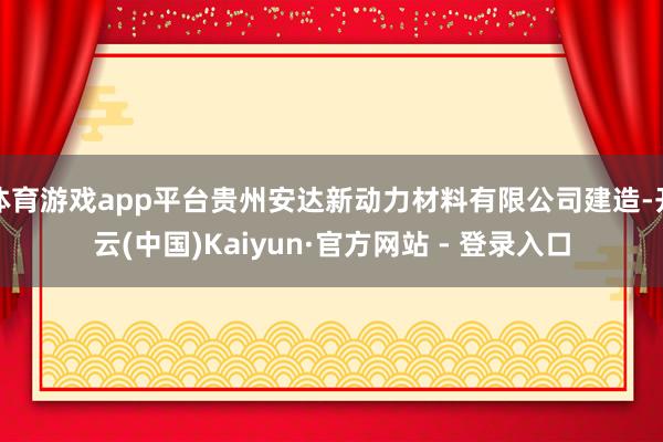 体育游戏app平台贵州安达新动力材料有限公司建造-开云(中国)Kaiyun·官方网站 - 登录入口