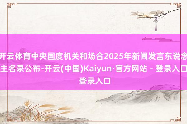 开云体育中央国度机关和场合2025年新闻发言东说念主名录公布-开云(中国)Kaiyun·官方网站 - 登录入口