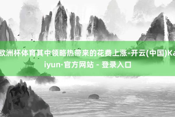 欧洲杯体育其中领略热带来的花费上涨-开云(中国)Kaiyun·官方网站 - 登录入口