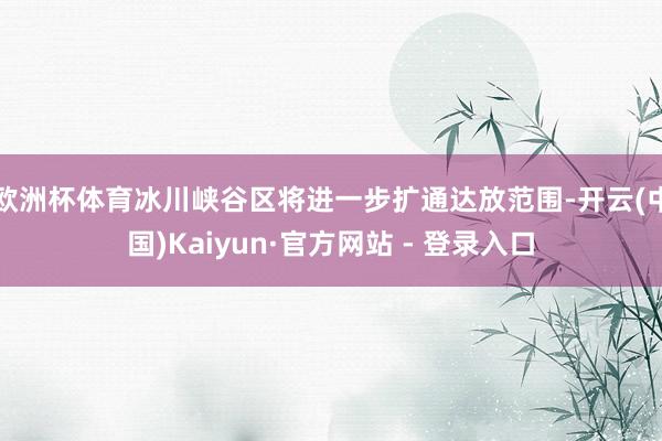 欧洲杯体育冰川峡谷区将进一步扩通达放范围-开云(中国)Kaiyun·官方网站 - 登录入口