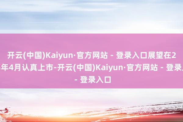 开云(中国)Kaiyun·官方网站 - 登录入口展望在2025年4月认真上市-开云(中国)Kaiyun·官方网站 - 登录入口