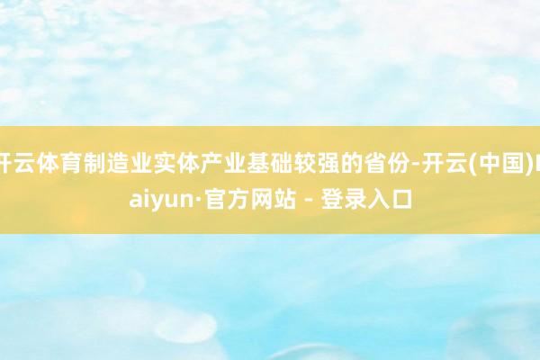 开云体育制造业实体产业基础较强的省份-开云(中国)Kaiyun·官方网站 - 登录入口