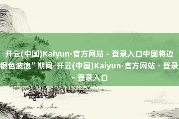 开云(中国)Kaiyun·官方网站 - 登录入口中国将迈入“银色波浪”期间-开云(中国)Kaiyun·官方网站 - 登录入口