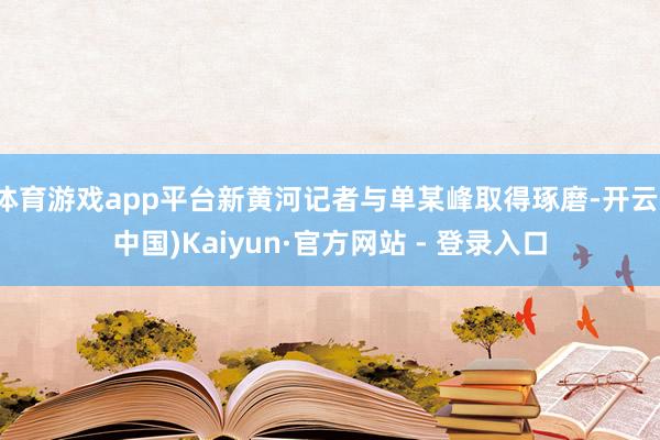 体育游戏app平台新黄河记者与单某峰取得琢磨-开云(中国)Kaiyun·官方网站 - 登录入口