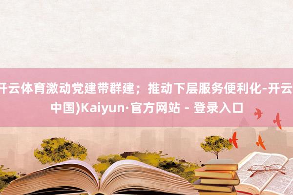 开云体育激动党建带群建;推动下层服务便利化-开云(中国)Kaiyun·官方网站 - 登录入口