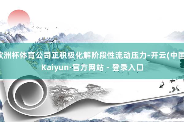 欧洲杯体育公司正积极化解阶段性流动压力-开云(中国)Kaiyun·官方网站 - 登录入口