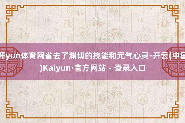 开yun体育网省去了渊博的技能和元气心灵-开云(中国)Kaiyun·官方网站 - 登录入口