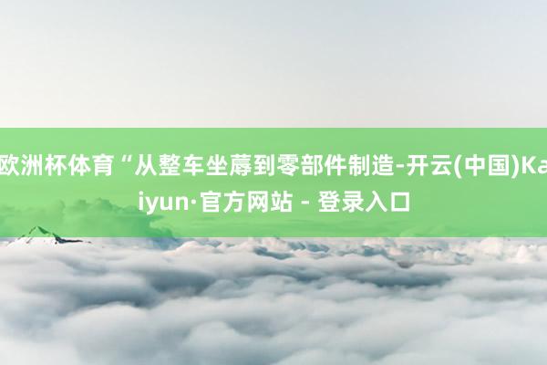 欧洲杯体育“从整车坐蓐到零部件制造-开云(中国)Kaiyun·官方网站 - 登录入口