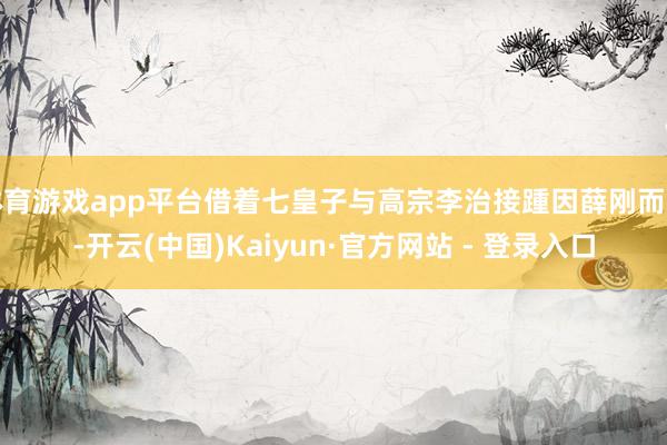 体育游戏app平台借着七皇子与高宗李治接踵因薛刚而死-开云(中国)Kaiyun·官方网站 - 登录入口