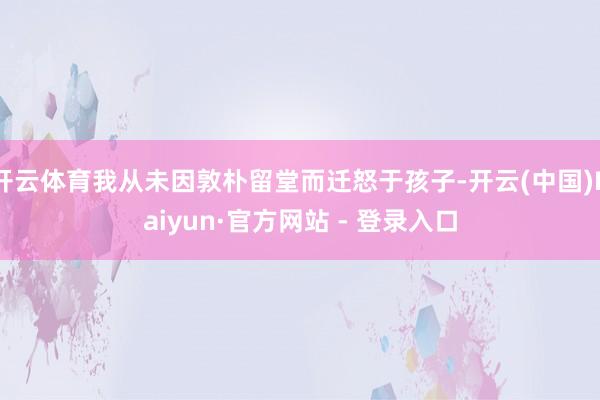 开云体育我从未因敦朴留堂而迁怒于孩子-开云(中国)Kaiyun·官方网站 - 登录入口