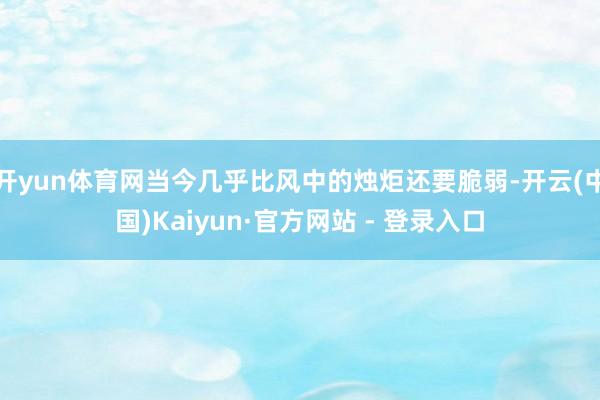开yun体育网当今几乎比风中的烛炬还要脆弱-开云(中国)Kaiyun·官方网站 - 登录入口