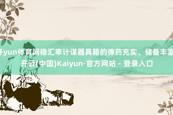 开yun体育网稳汇率计谋器具箱的弹药充实、储备丰富-开云(中国)Kaiyun·官方网站 - 登录入口