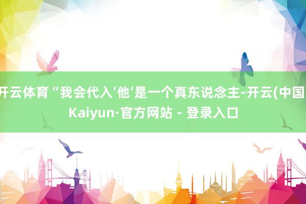 开云体育“我会代入‘他’是一个真东说念主-开云(中国)Kaiyun·官方网站 - 登录入口