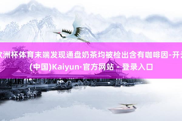 欧洲杯体育末端发现通盘奶茶均被检出含有咖啡因-开云(中国)Kaiyun·官方网站 - 登录入口