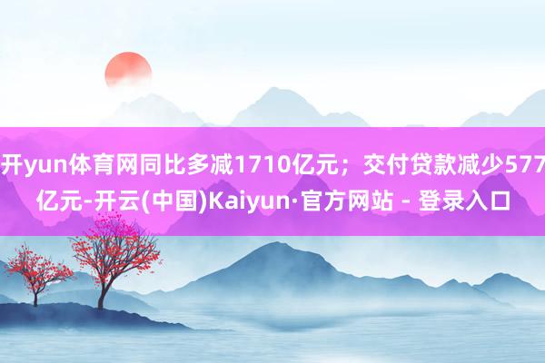 开yun体育网同比多减1710亿元；交付贷款减少577亿元-开云(中国)Kaiyun·官方网站 - 登录入口