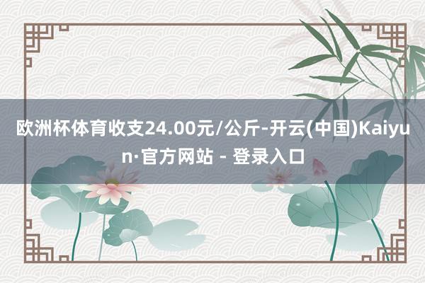 欧洲杯体育收支24.00元/公斤-开云(中国)Kaiyun·官方网站 - 登录入口