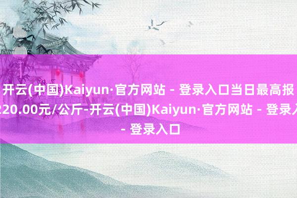 开云(中国)Kaiyun·官方网站 - 登录入口当日最高报价220.00元/公斤-开云(中国)Kaiyun·官方网站 - 登录入口