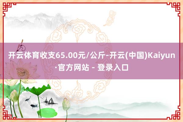 开云体育收支65.00元/公斤-开云(中国)Kaiyun·官方网站 - 登录入口