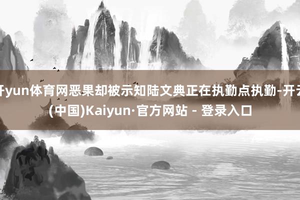 开yun体育网恶果却被示知陆文典正在执勤点执勤-开云(中国)Kaiyun·官方网站 - 登录入口