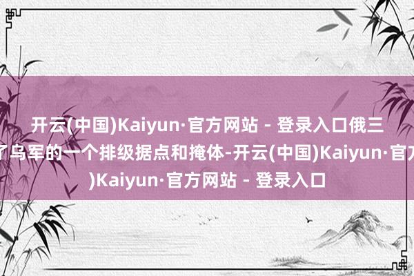 开云(中国)Kaiyun·官方网站 - 登录入口俄三防队列士兵粉碎了乌军的一个排级据点和掩体-开云(中国)Kaiyun·官方网站 - 登录入口